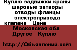 Куплю задвижки краны шаровые затворы отводы фланцы электропривода клапана › Цена ­ 150 000 - Московская обл. Другое » Куплю   
